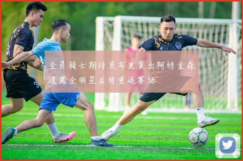全员骑士期待莫布里复出阿特金森透露全明星后将重返赛场