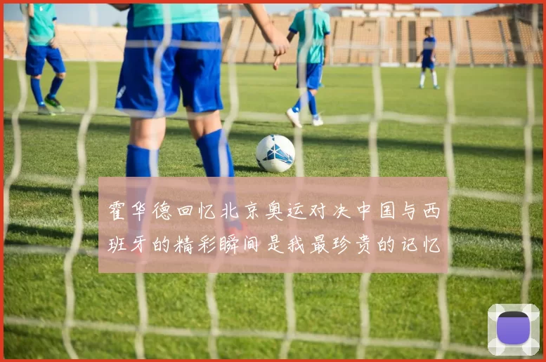 霍华德回忆北京奥运对决中国与西班牙的精彩瞬间是我最珍贵的记忆之一