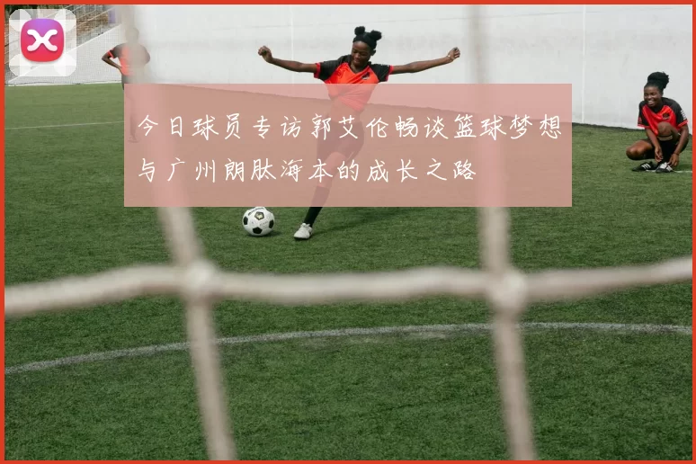 今日球员专访郭艾伦畅谈篮球梦想与广州朗肽海本的成长之路