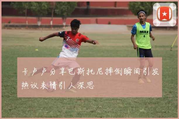 卡卢卢分享巴斯托尼摔倒瞬间引发热议表情引人深思