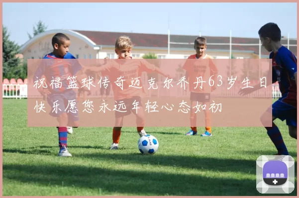 祝福篮球传奇迈克尔乔丹63岁生日快乐愿您永远年轻心态如初