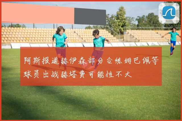 阿斯报道赫伊森部分合练姆巴佩等球员出战赫塔费可能性不大