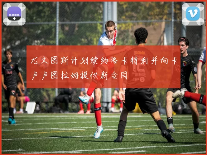 尤文图斯计划续约洛卡特利并向卡卢卢图拉姆提供新合同