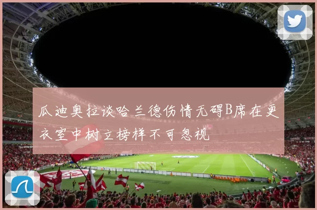 瓜迪奥拉谈哈兰德伤情无碍B席在更衣室中树立榜样不可忽视
