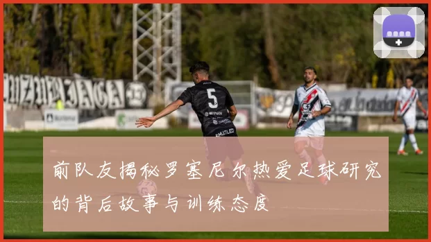 前队友揭秘罗塞尼尔热爱足球研究的背后故事与训练态度