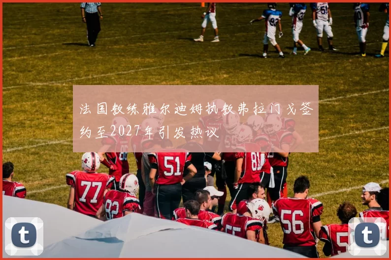 法国教练雅尔迪姆执教弗拉门戈签约至2027年引发热议