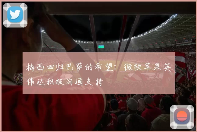 梅西回归巴萨的希望：微软苹果英伟达积极沟通支持