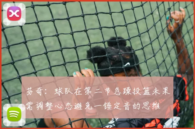 芬奇：球队在第二节急躁投篮未果需调整心态避免一锤定音的思维
