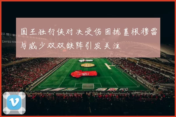 国王独行侠对决受伤困扰基根穆雷与威少双双缺阵引发关注