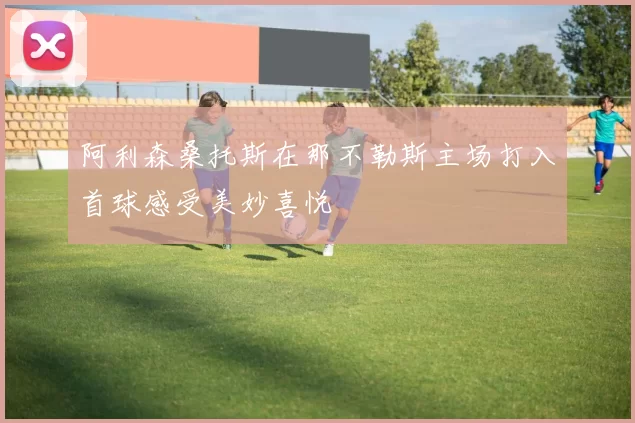 阿利森桑托斯在那不勒斯主场打入首球感受美妙喜悦