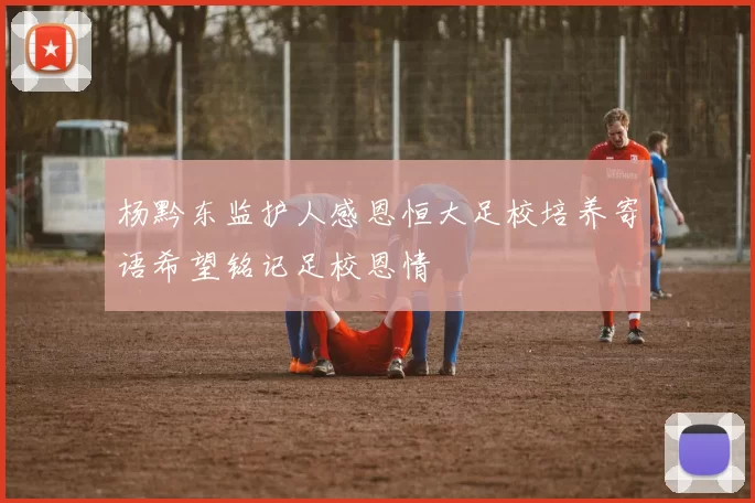 杨黔东监护人感恩恒大足校培养寄语希望铭记足校恩情