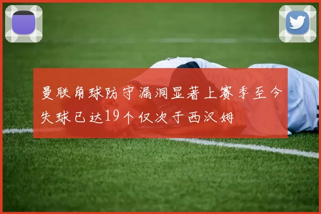 曼联角球防守漏洞显著上赛季至今失球已达19个仅次于西汉姆