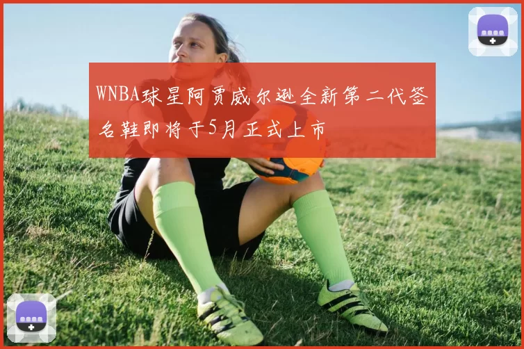 WNBA球星阿贾威尔逊全新第二代签名鞋即将于5月正式上市