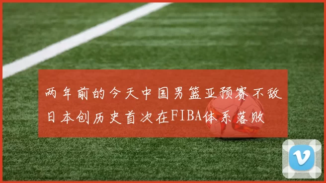 两年前的今天中国男篮亚预赛不敌日本创历史首次在FIBA体系落败