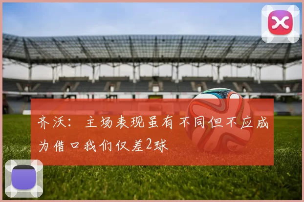 齐沃：主场表现虽有不同但不应成为借口我们仅差2球