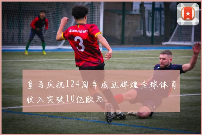 皇马庆祝124周年成就辉煌全球体育收入突破10亿欧元