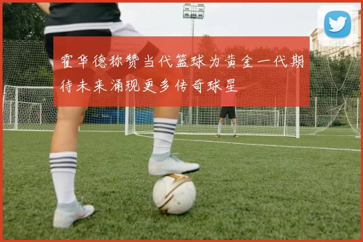 霍华德称赞当代篮球为黄金一代期待未来涌现更多传奇球星